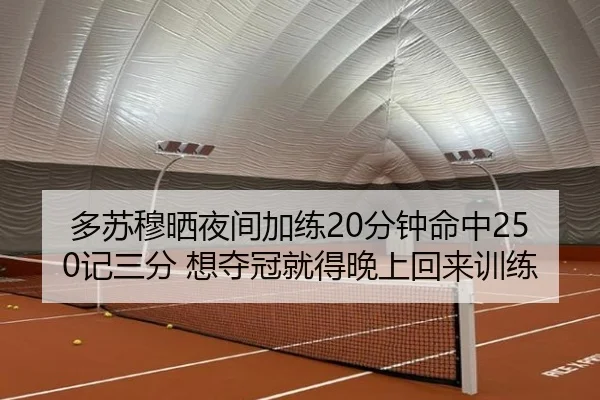 多苏穆晒夜间加练20分钟命中250记三分 想夺冠就得晚上回来训练